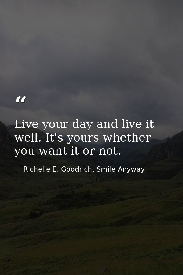 Live your day and live it well. It's yours whether you want it or not. — Richelle E. Goodrich, Smile Anyway