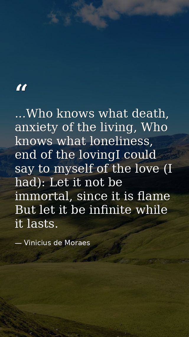 ...Who knows what death, anxiety of the living, Who knows what loneliness, end of the lovingI could say to myself of the — Vinicius de Moraes