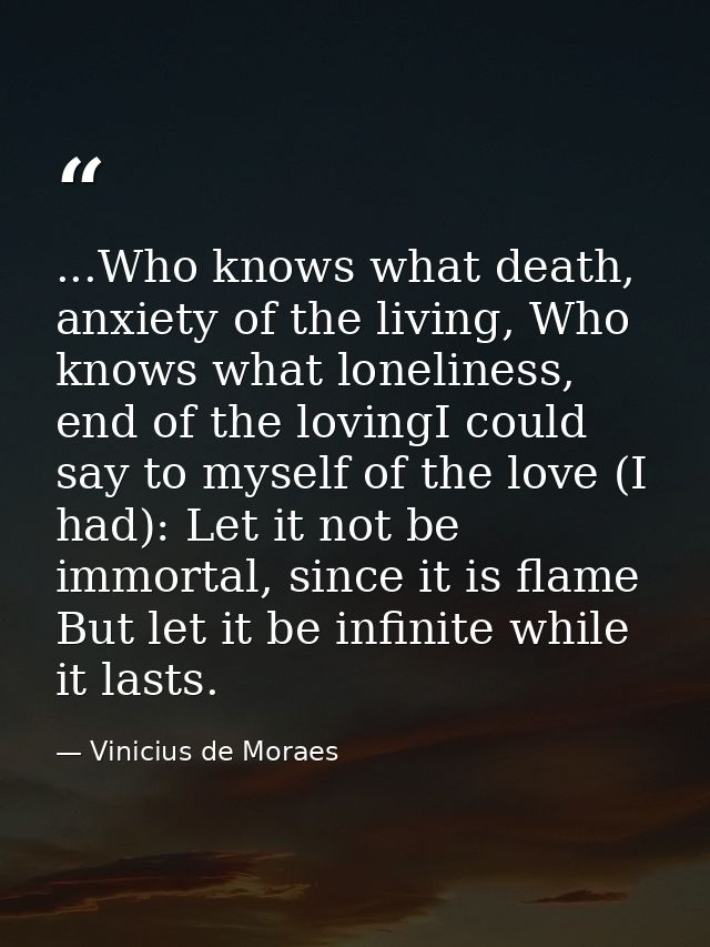 ...Who knows what death, anxiety of the living, Who knows what loneliness, end of the lovingI could say to myself of the — Vinicius de Moraes