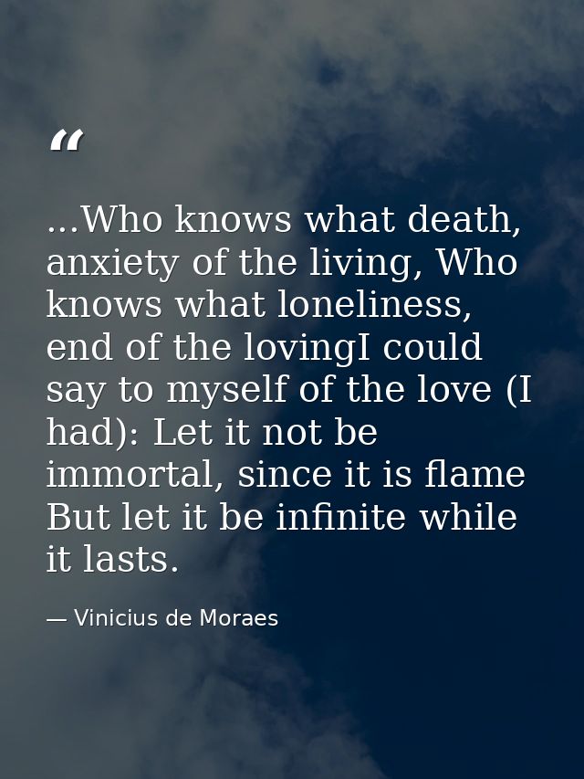 ...Who knows what death, anxiety of the living, Who knows what loneliness, end of the lovingI could say to myself of the — Vinicius de Moraes