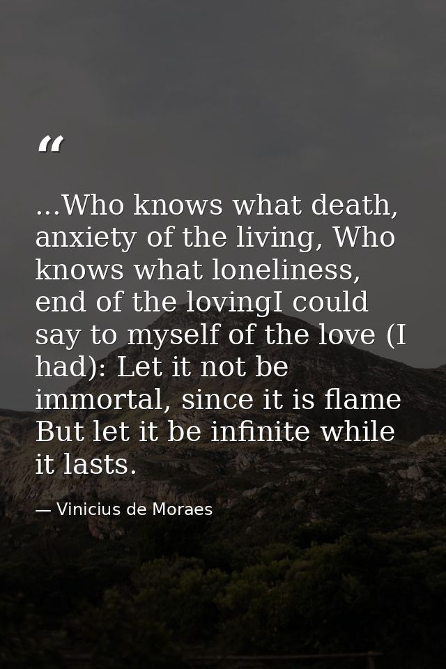 ...Who knows what death, anxiety of the living, Who knows what loneliness, end of the lovingI could say to myself of the — Vinicius de Moraes
