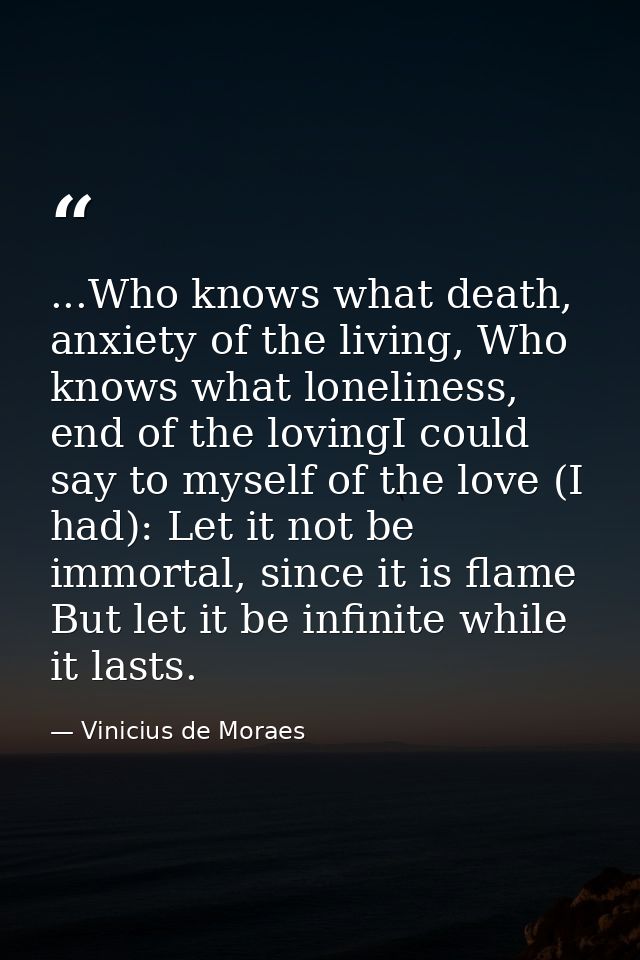 ...Who knows what death, anxiety of the living, Who knows what loneliness, end of the lovingI could say to myself of the — Vinicius de Moraes