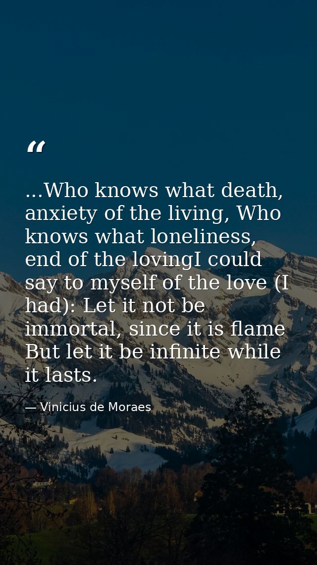...Who knows what death, anxiety of the living, Who knows what loneliness, end of the lovingI could say to myself of the — Vinicius de Moraes