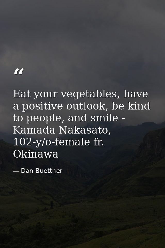 Eat your vegetables, have a positive outlook, be kind to people, and smile - Kamada Nakasato, 102-y/o-female fr. Okinawa — Dan Buettner
