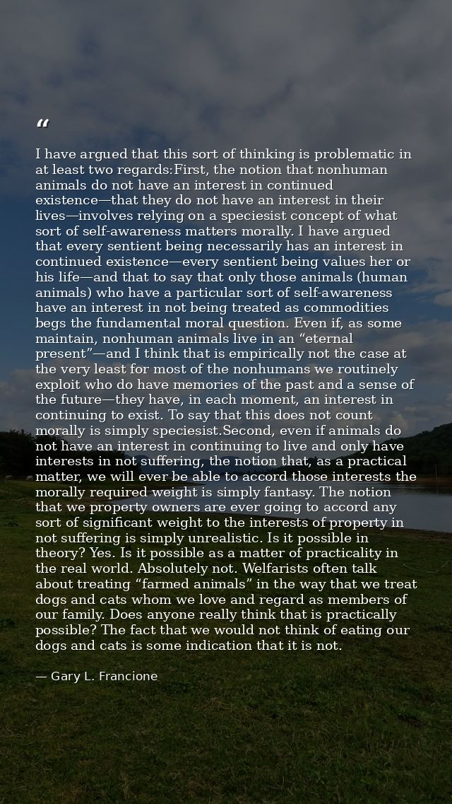 I have argued that this sort of thinking is problematic in at least two regards:First, the notion that nonhuman animals  — Gary L. Francione