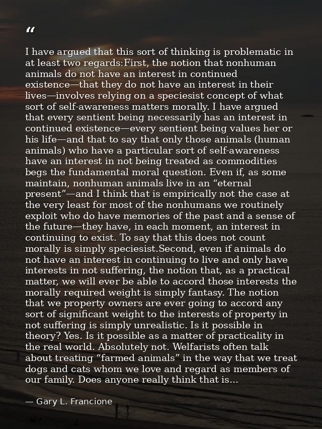 I have argued that this sort of thinking is problematic in at least two regards:First, the notion that nonhuman animals  — Gary L. Francione