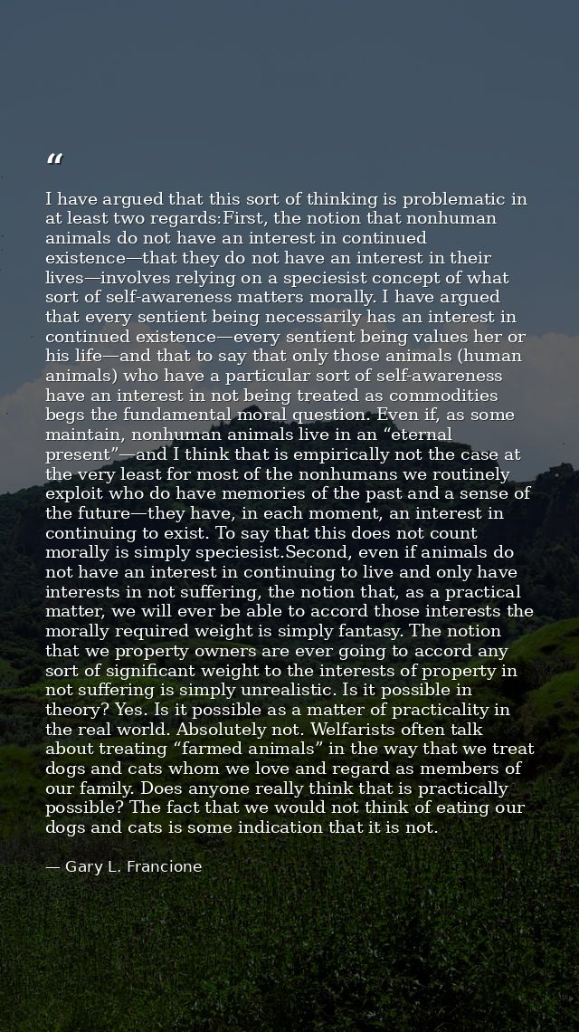 I have argued that this sort of thinking is problematic in at least two regards:First, the notion that nonhuman animals  — Gary L. Francione