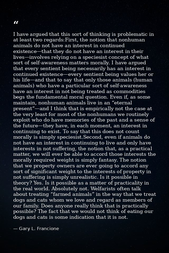 I have argued that this sort of thinking is problematic in at least two regards:First, the notion that nonhuman animals  — Gary L. Francione
