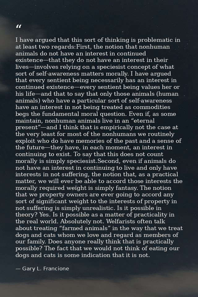 I have argued that this sort of thinking is problematic in at least two regards:First, the notion that nonhuman animals  — Gary L. Francione