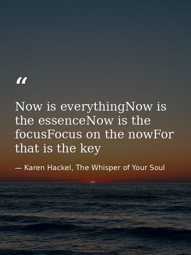Now is everythingNow is the essenceNow is the focusFocus on the nowFor that is the key — Karen Hackel, The Whisper of Your Soul