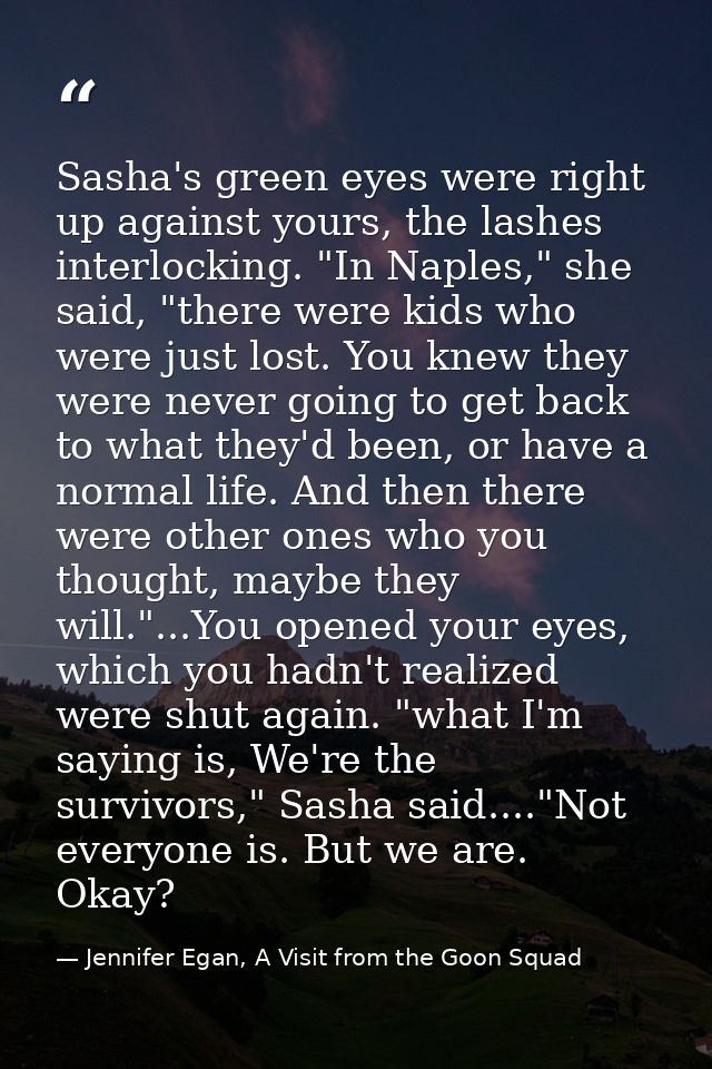 Sasha's green eyes were right up against yours, the lashes interlocking. "In Naples," she said, "there were kids who wer — Jennifer Egan, A Visit from the Goon Squad