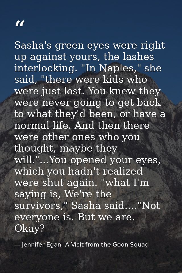 Sasha's green eyes were right up against yours, the lashes interlocking. "In Naples," she said, "there were kids who wer — Jennifer Egan, A Visit from the Goon Squad