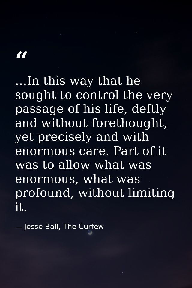 …In this way that he sought to control the very passage of his life, deftly and without forethought, yet precisely and w — Jesse Ball, The Curfew