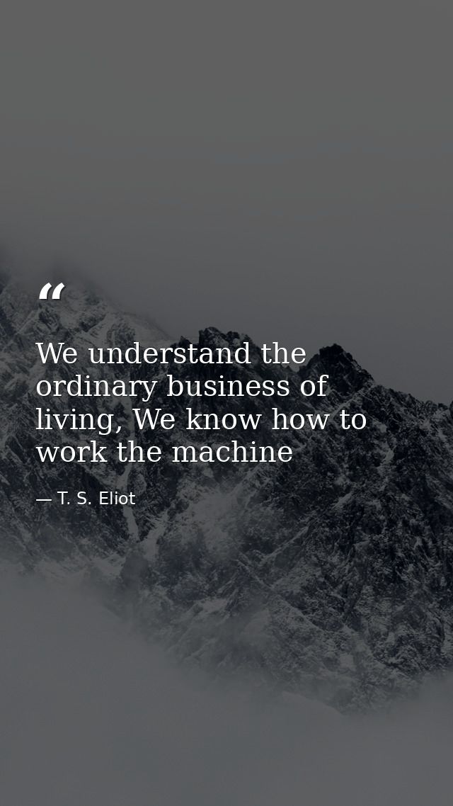 We understand the ordinary business of living, We know how to work the machine — T. S. Eliot