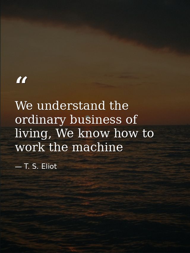 We understand the ordinary business of living, We know how to work the machine — T. S. Eliot