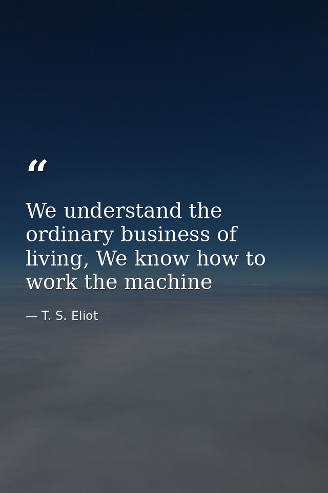 We understand the ordinary business of living, We know how to work the machine — T. S. Eliot