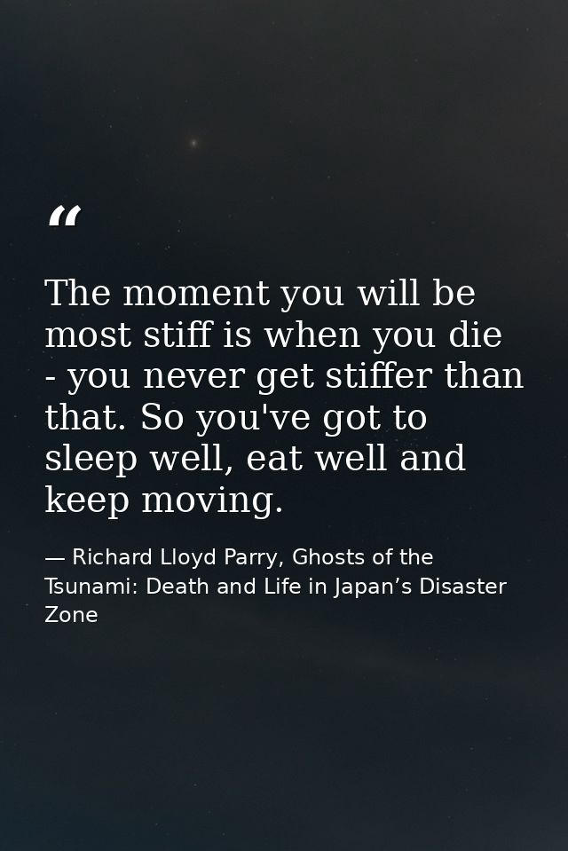 The moment you will be most stiff is when you die - you never get stiffer than that. So you've got to sleep well, eat we — Richard Lloyd Parry, Ghosts of the Tsunami: Death and Life in Japan’s Disaster Zone