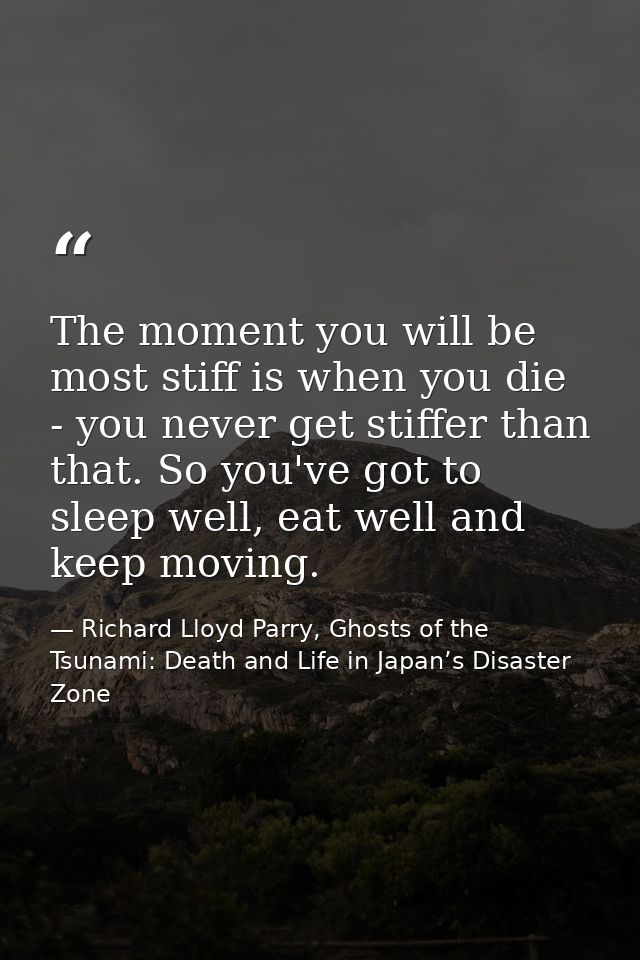 The moment you will be most stiff is when you die - you never get stiffer than that. So you've got to sleep well, eat we — Richard Lloyd Parry, Ghosts of the Tsunami: Death and Life in Japan’s Disaster Zone