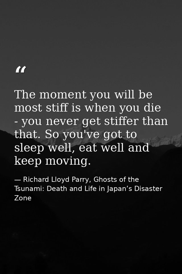 The moment you will be most stiff is when you die - you never get stiffer than that. So you've got to sleep well, eat we — Richard Lloyd Parry, Ghosts of the Tsunami: Death and Life in Japan’s Disaster Zone