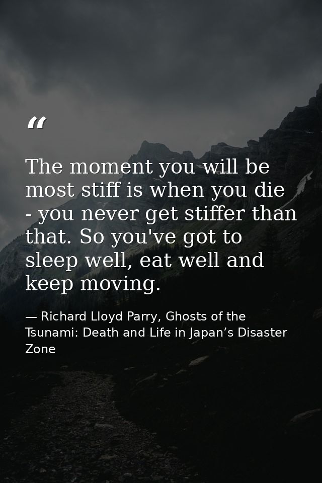The moment you will be most stiff is when you die - you never get stiffer than that. So you've got to sleep well, eat we — Richard Lloyd Parry, Ghosts of the Tsunami: Death and Life in Japan’s Disaster Zone