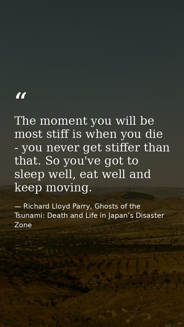 The moment you will be most stiff is when you die - you never get stiffer than that. So you've got to sleep well, eat we — Richard Lloyd Parry, Ghosts of the Tsunami: Death and Life in Japan’s Disaster Zone