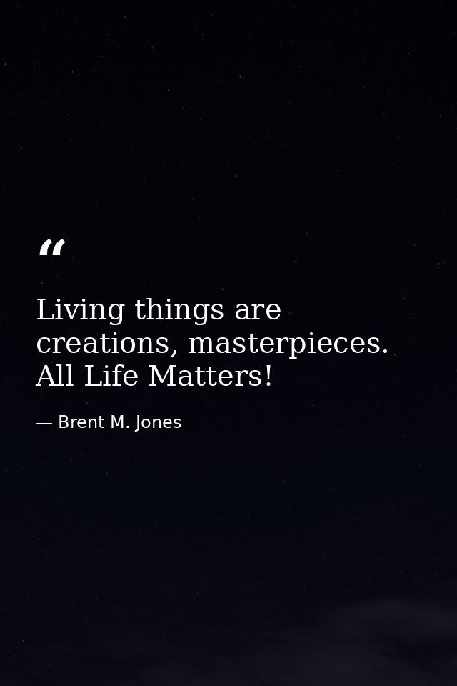 Living things are creations, masterpieces. All Life Matters! — Brent M. Jones