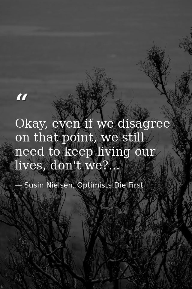 Okay, even if we disagree on that point, we still need to keep living our lives, don't we?... — Susin Nielsen, Optimists Die First