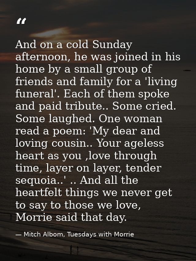 And on a cold Sunday afternoon, he was joined in his home by a small group of friends and family for a 'living funeral'. — Mitch Albom, Tuesdays with Morrie
