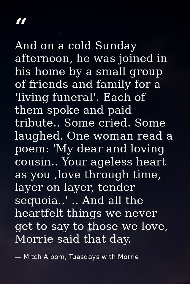 And on a cold Sunday afternoon, he was joined in his home by a small group of friends and family for a 'living funeral'. — Mitch Albom, Tuesdays with Morrie
