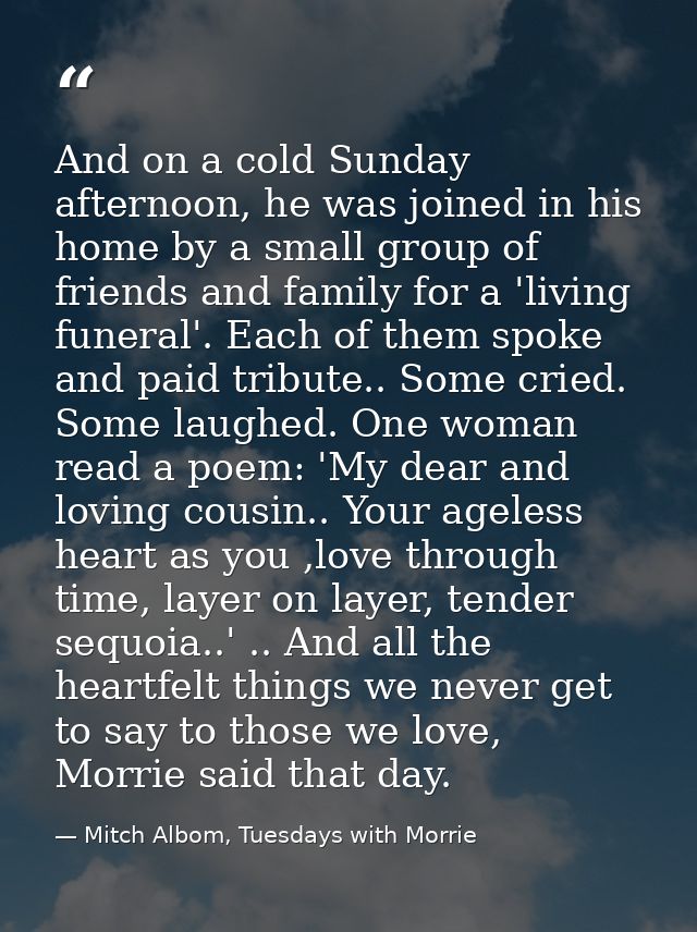And on a cold Sunday afternoon, he was joined in his home by a small group of friends and family for a 'living funeral'. — Mitch Albom, Tuesdays with Morrie