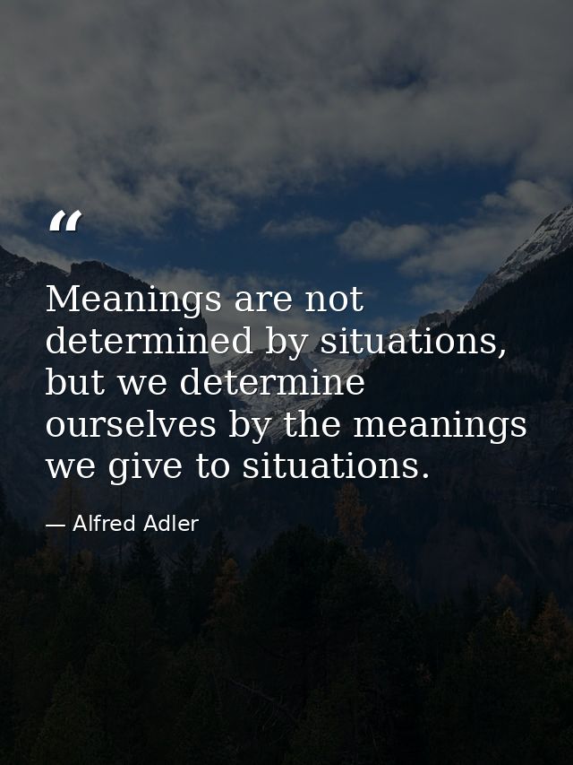 Meanings are not determined by situations, but we determine ourselves by the meanings we give to situations. — Alfred Adler