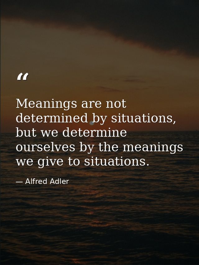 Meanings are not determined by situations, but we determine ourselves by the meanings we give to situations. — Alfred Adler