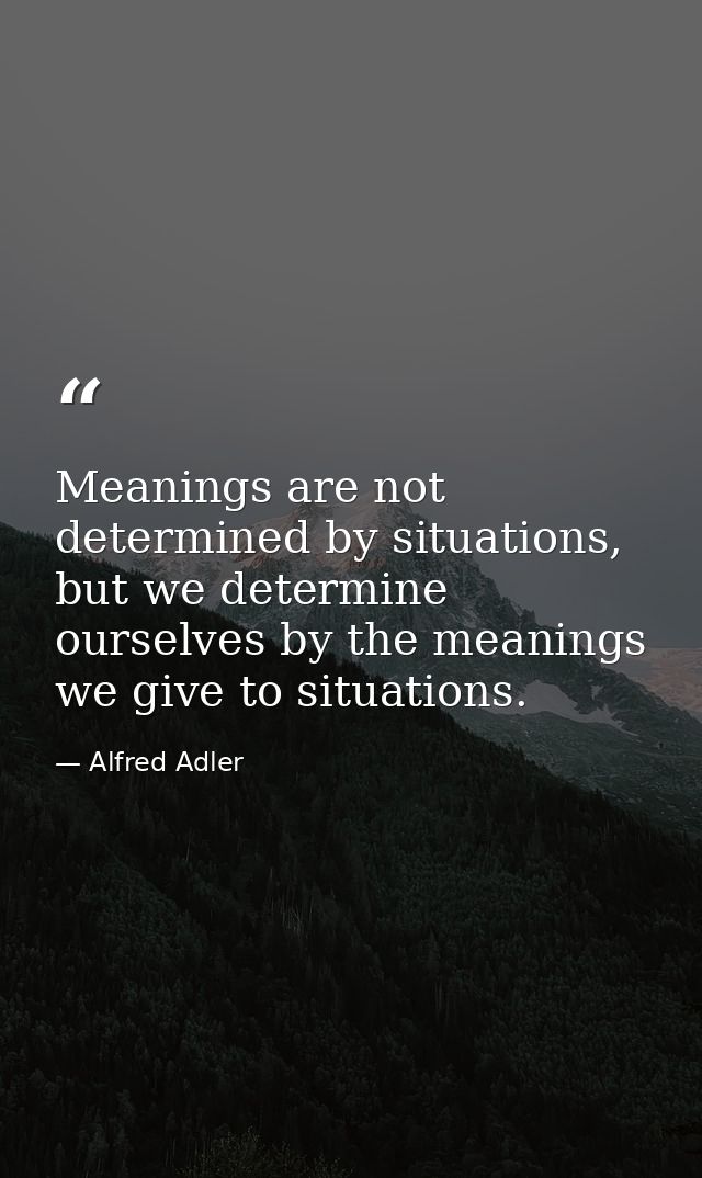 Meanings are not determined by situations, but we determine ourselves by the meanings we give to situations. — Alfred Adler