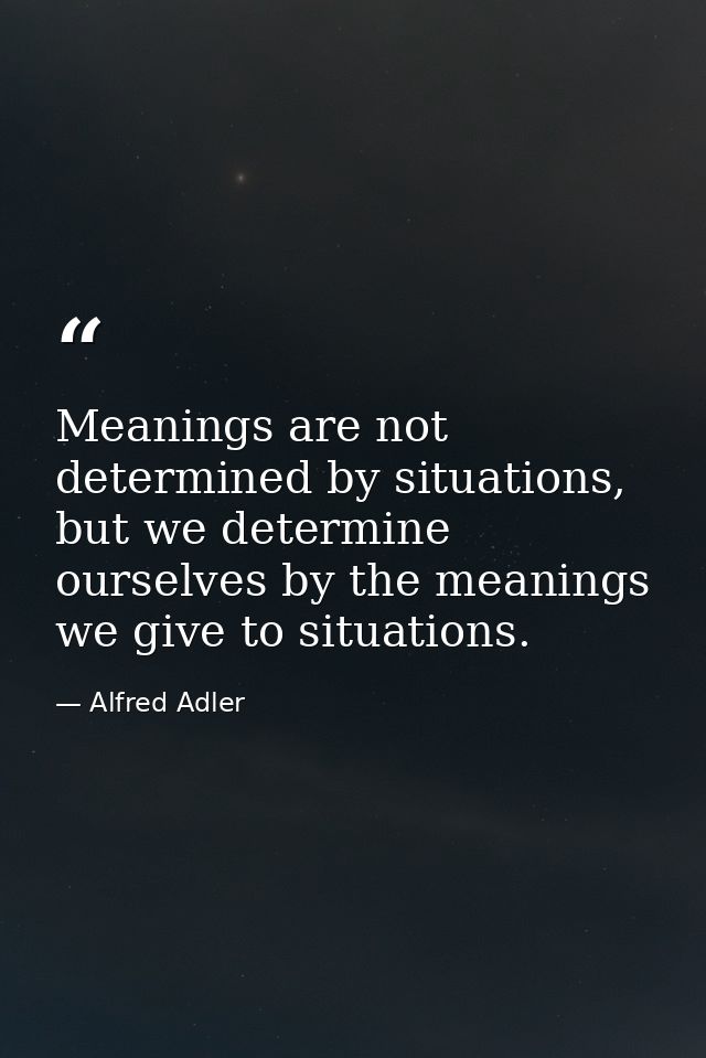 Meanings are not determined by situations, but we determine ourselves by the meanings we give to situations. — Alfred Adler
