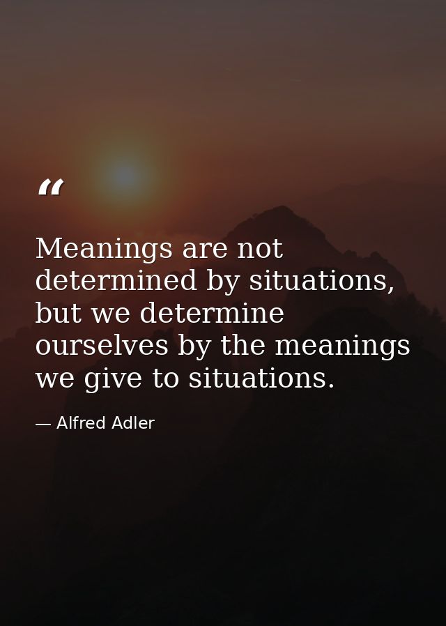 Meanings are not determined by situations, but we determine ourselves by the meanings we give to situations. — Alfred Adler