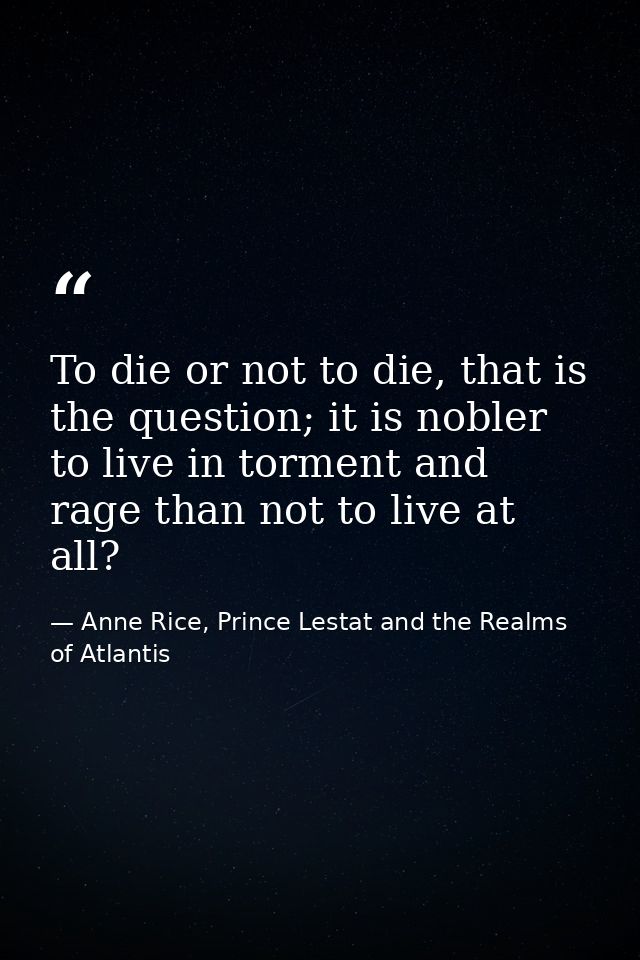 To die or not to die, that is the question; it is nobler to live in torment and rage than not to live at all? — Anne Rice, Prince Lestat and the Realms of Atlantis