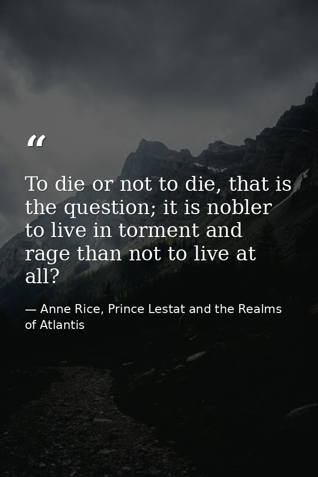 To die or not to die, that is the question; it is nobler to live in torment and rage than not to live at all? — Anne Rice, Prince Lestat and the Realms of Atlantis