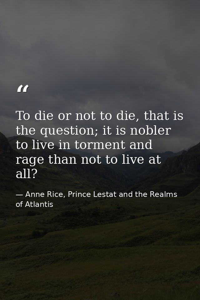 To die or not to die, that is the question; it is nobler to live in torment and rage than not to live at all? — Anne Rice, Prince Lestat and the Realms of Atlantis