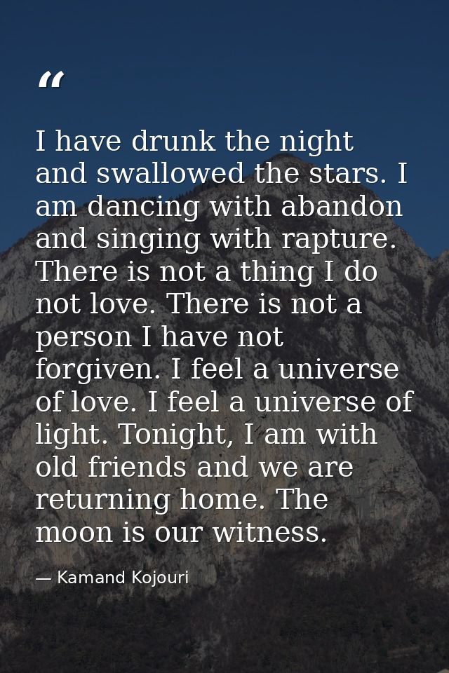 I have drunk the night and swallowed the stars. I am dancing with abandon and singing with rapture. There is not a thing — Kamand Kojouri