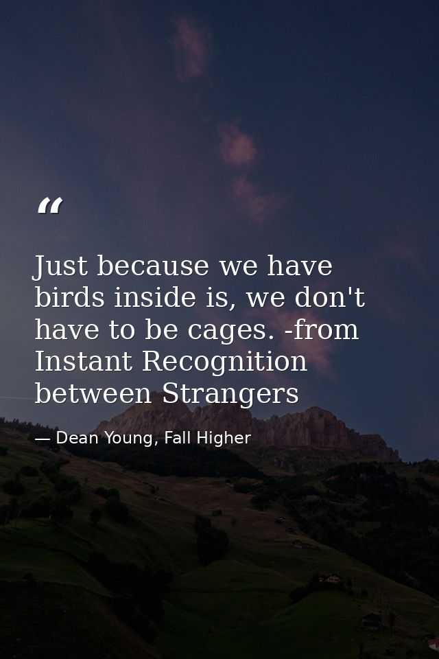 Just because we have birds inside is, we don't have to be cages. -from Instant Recognition between Strangers — Dean Young, Fall Higher
