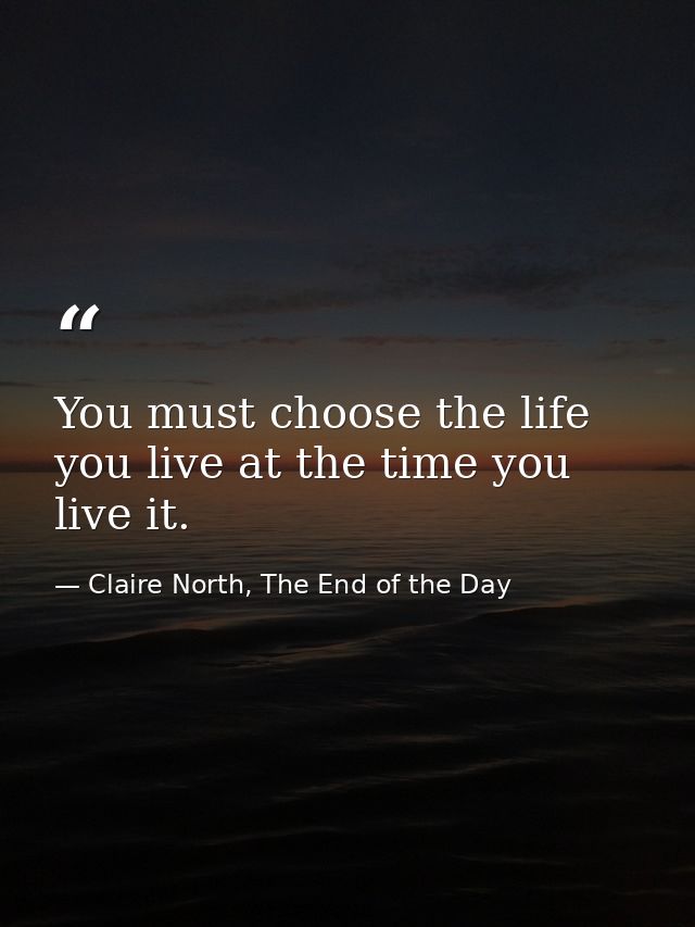 You must choose the life you live at the time you live it. — Claire North, The End of the Day