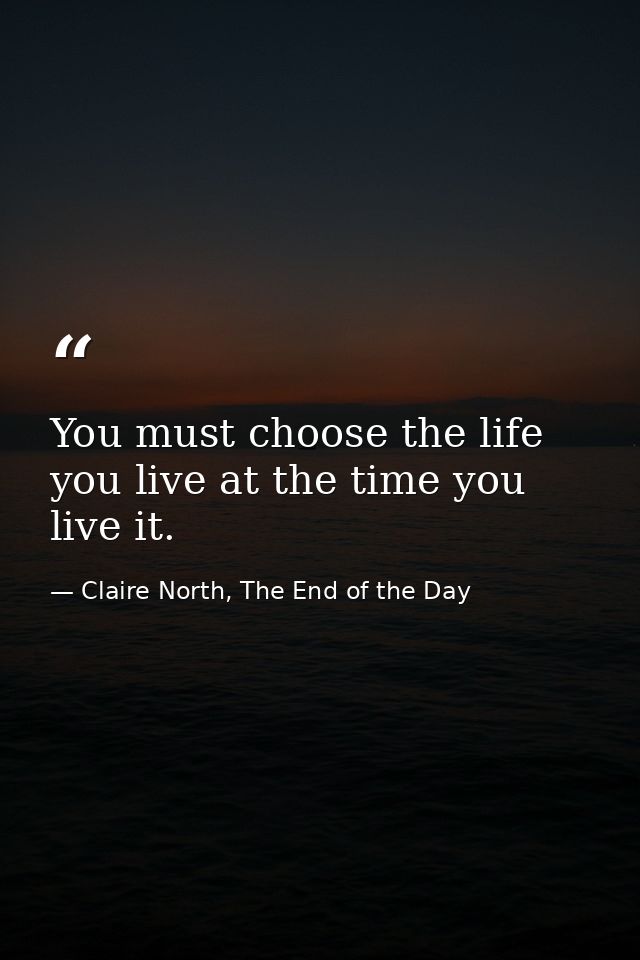 You must choose the life you live at the time you live it. — Claire North, The End of the Day