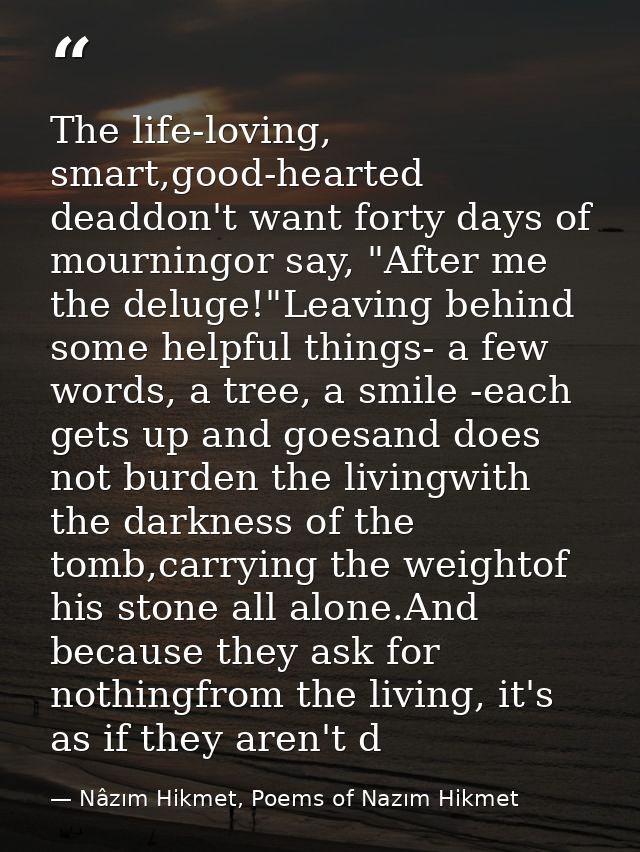 The life-loving, smart,good-hearted deaddon't want forty days of mourningor say, "After me the deluge!"Leaving behind so — Nâzım Hikmet, Poems of Nazım Hikmet