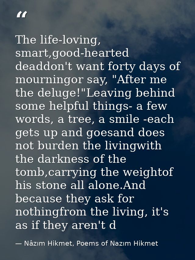The life-loving, smart,good-hearted deaddon't want forty days of mourningor say, "After me the deluge!"Leaving behind so — Nâzım Hikmet, Poems of Nazım Hikmet