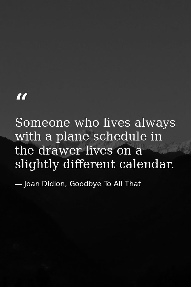Someone who lives always with a plane schedule in the drawer lives on a slightly different calendar. — Joan Didion, Goodbye To All That