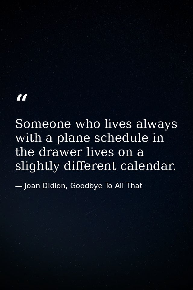 Someone who lives always with a plane schedule in the drawer lives on a slightly different calendar. — Joan Didion, Goodbye To All That