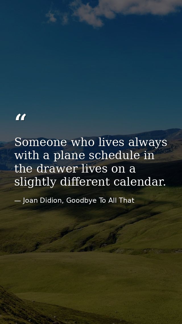 Someone who lives always with a plane schedule in the drawer lives on a slightly different calendar. — Joan Didion, Goodbye To All That