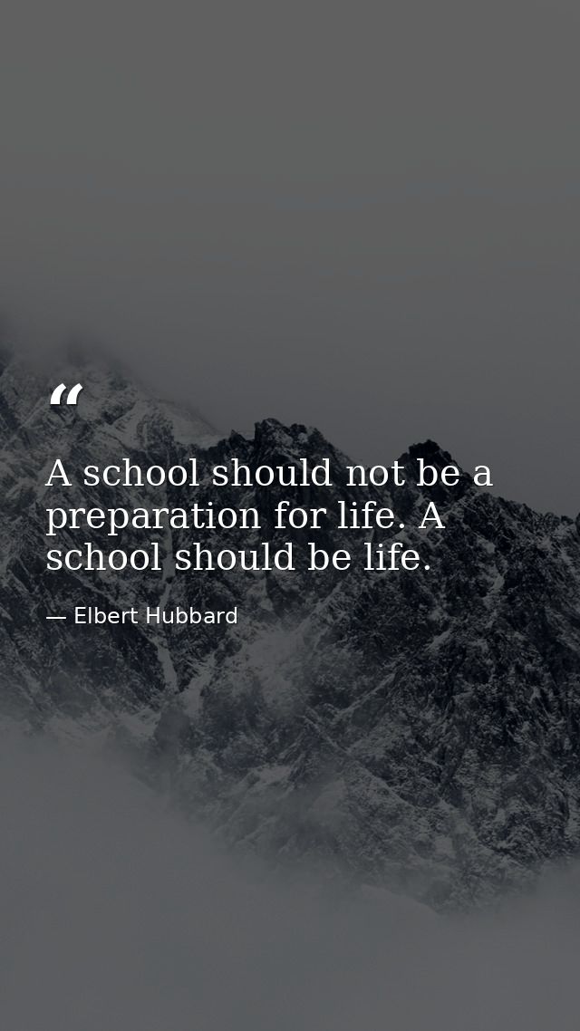 A school should not be a preparation for life. A school should be life. — Elbert Hubbard