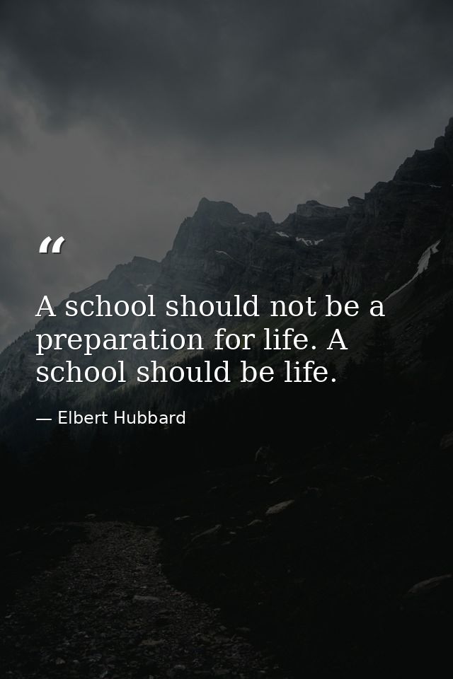 A school should not be a preparation for life. A school should be life. — Elbert Hubbard