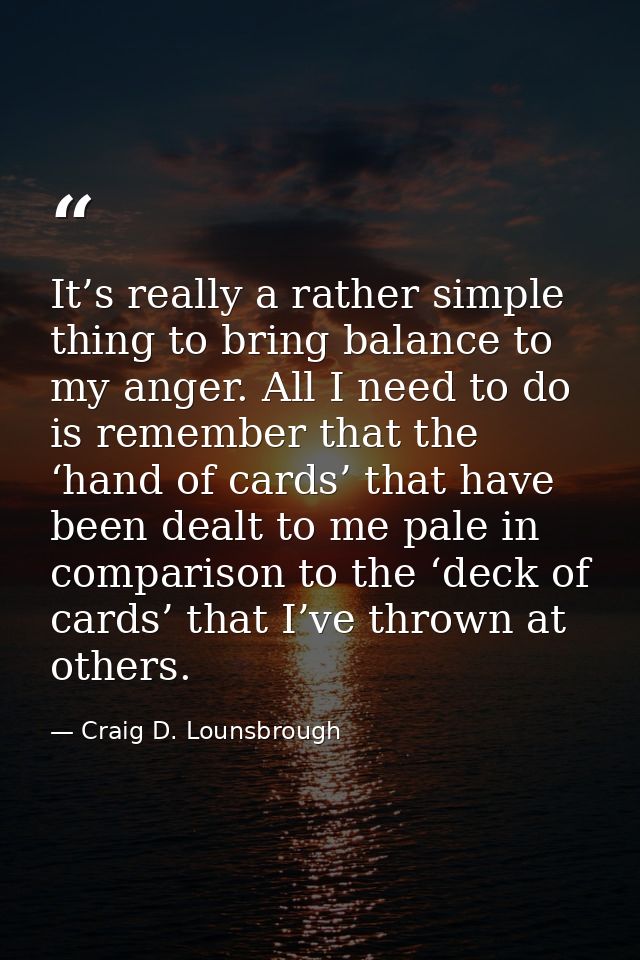 It’s really a rather simple thing to bring balance to my anger. All I need to do is remember that the ‘hand of cards’ th — Craig D. Lounsbrough